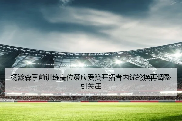 杨瀚森季前训练高位策应受赞开拓者内线轮换再调整引关注